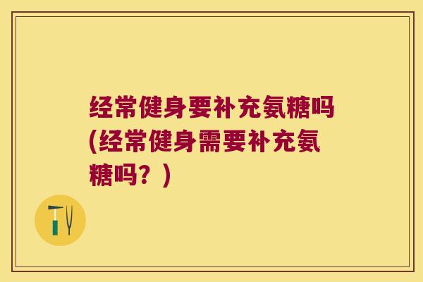 经常健身要补充氨糖吗(经常健身需要补充氨糖吗?) 经常健身要补充氨糖吗(经常健身需要补充氨糖吗?)
