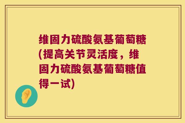 维固力硫酸氨基葡萄糖(提高关节灵活度，维固力硫酸氨基葡萄糖值得一试)