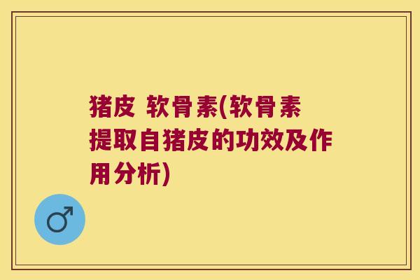 猪皮 软骨素(软骨素提取自猪皮的功效及作用分析) 猪皮 软骨素(软骨素提取自猪皮的功效及作用分析)