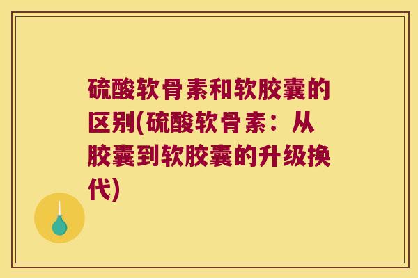 硫酸软骨素和软胶囊的区别(硫酸软骨素：从胶囊到软胶囊的升级换代)