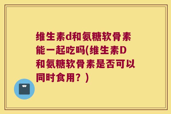 维生素d和氨糖软骨素能一起吃吗(维生素D和氨糖软骨素是否可以同时食用?) 维生素d和氨糖软骨素能一起吃吗(维生素D和氨糖软骨素是否可以同时食用?)