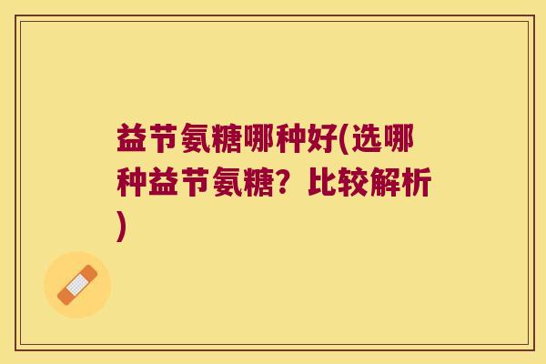 益节氨糖哪种好(选哪种益节氨糖?比较解析) 益节氨糖哪种好(选哪种益节氨糖?比较解析)