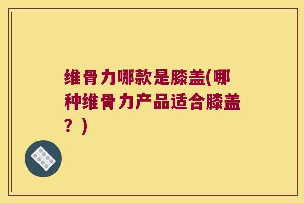维骨力哪款是膝盖(哪种维骨力产品适合膝盖？)