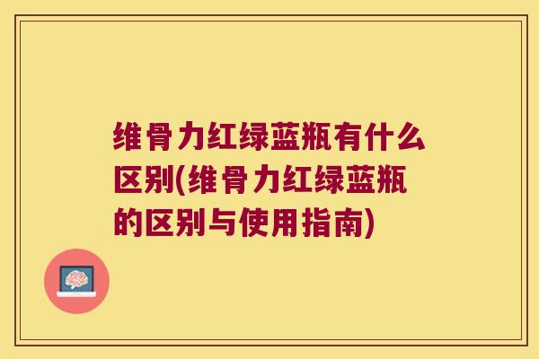 维骨力红绿蓝瓶有什么区别(维骨力红绿蓝瓶的区别与使用指南)