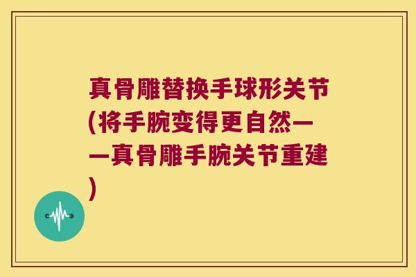 真骨雕替换手球形关节(将手腕变得更自然——真骨雕手腕关节重建) 真骨雕替换手球形关节(将手腕变得更自然——真骨雕手腕关节重建)