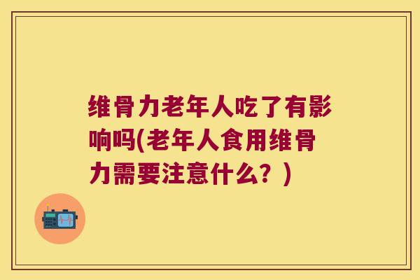 维骨力老年人吃了有影响吗(老年人食用维骨力需要注意什么？)