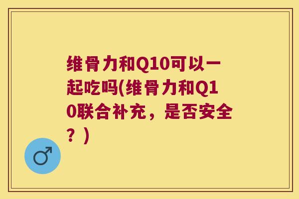 维骨力和Q10可以一起吃吗(维骨力和Q10联合补充,是否安全?) 维骨力和Q10可以一起吃吗(维骨力和Q10联合补充,是否安全?)