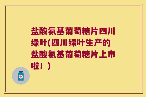 盐酸氨基葡萄糖片四川绿叶(四川绿叶生产的盐酸氨基葡萄糖片上市啦！)