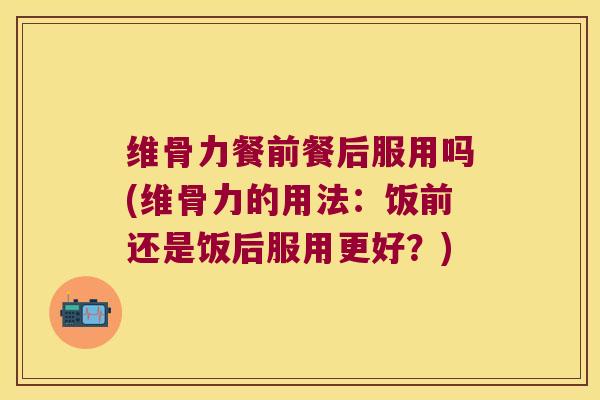 维骨力餐前餐后服用吗(维骨力的用法：饭前还是饭后服用更好？)