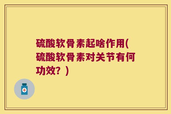 硫酸软骨素起啥作用(硫酸软骨素对关节有何功效?) 硫酸软骨素起啥作用(硫酸软骨素对关节有何功效?)