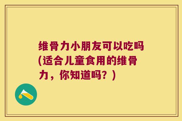 维骨力小朋友可以吃吗(适合儿童食用的维骨力,你知道吗?) 维骨力小朋友可以吃吗(适合儿童食用的维骨力,你知道吗?)
