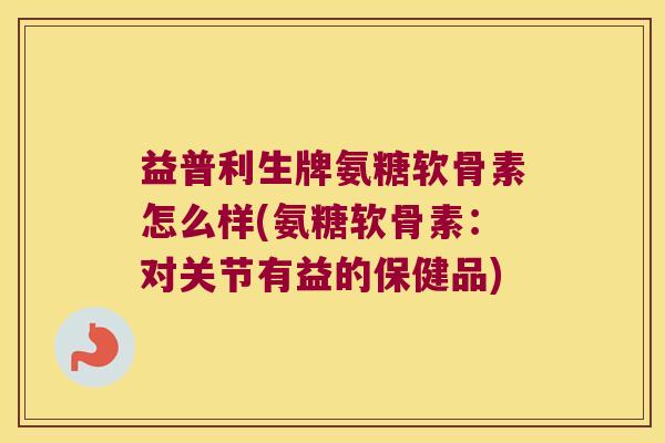 益普利生牌氨糖软骨素怎么样(氨糖软骨素:对关节有益的保健品) 益普利生牌氨糖软骨素怎么样(氨糖软骨素:对关节有益的保健品)