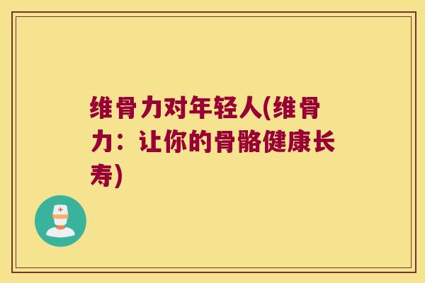 维骨力对年轻人(维骨力：让你的骨骼健康长寿)
