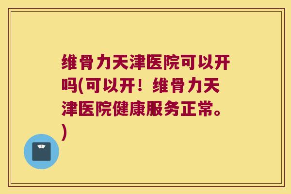 维骨力天津医院可以开吗(可以开！维骨力天津医院健康服务正常。)