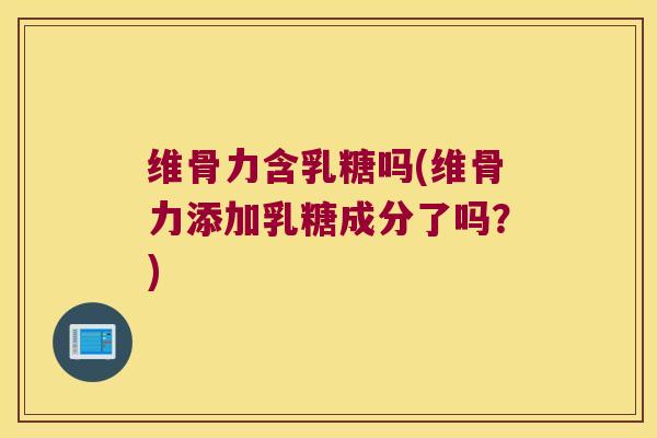 维骨力含乳糖吗(维骨力添加乳糖成分了吗？)