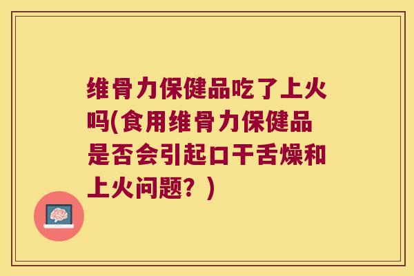 维骨力保健品吃了上火吗(食用维骨力保健品是否会引起口干舌燥和上火问题？)