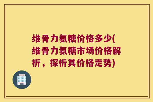 维骨力氨糖价格多少(维骨力氨糖市场价格解析,探析其价格走势) 维骨力氨糖价格多少(维骨力氨糖市场价格解析,探析其价格走势)