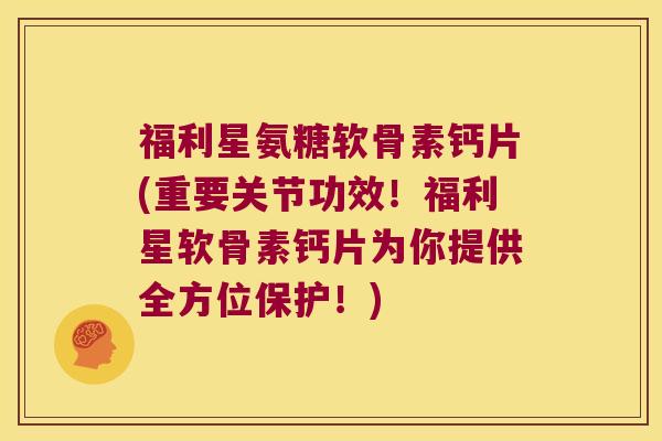 福利星氨糖软骨素钙片(重要关节功效！福利星软骨素钙片为你提供全方位保护！)