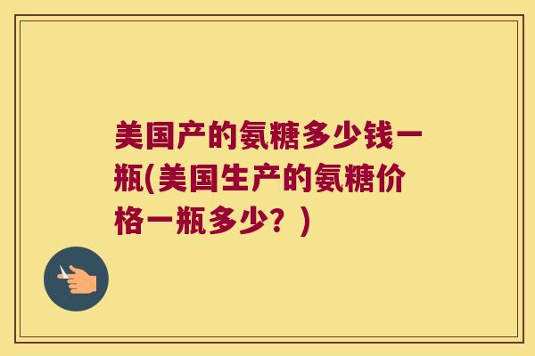美国产的氨糖多少钱一瓶(美国生产的氨糖价格一瓶多少?) 美国产的氨糖多少钱一瓶(美国生产的氨糖价格一瓶多少?)