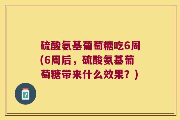硫酸氨基葡萄糖吃6周(6周后，硫酸氨基葡萄糖带来什么效果？)