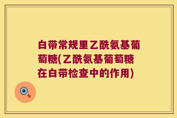 白带常规里乙酰氨基葡萄糖(乙酰氨基葡萄糖在白带检查中的作用)