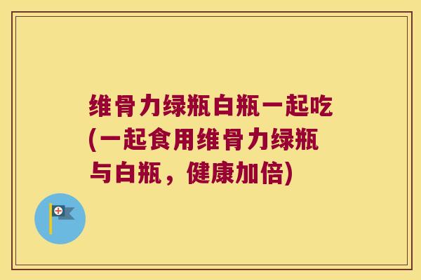 维骨力绿瓶白瓶一起吃(一起食用维骨力绿瓶与白瓶,健康加倍) 维骨力绿瓶白瓶一起吃(一起食用维骨力绿瓶与白瓶,健康加倍)