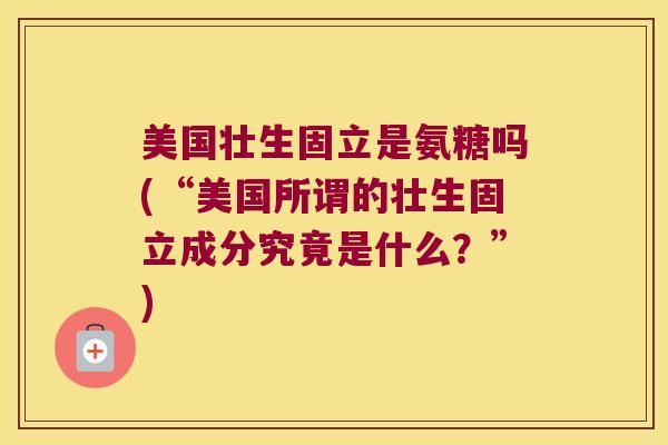 美国壮生固立是氨糖吗(“美国所谓的壮生固立成分究竟是什么?”) 美国壮生固立是氨糖吗(“美国所谓的壮生固立成分究竟是什么?”)