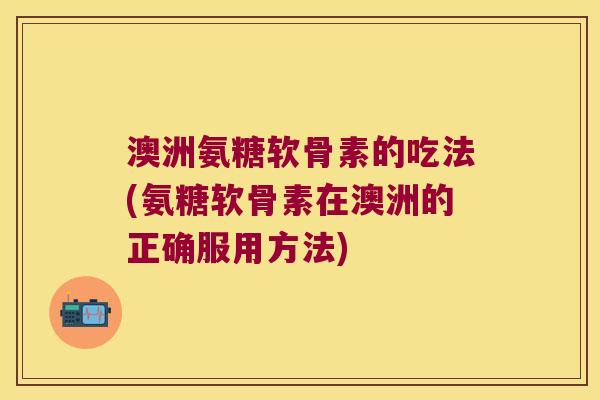 澳洲氨糖软骨素的吃法(氨糖软骨素在澳洲的正确服用方法)