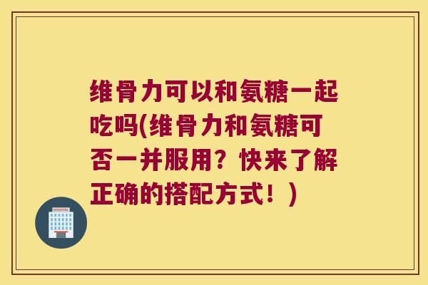 维骨力可以和氨糖一起吃吗(维骨力和氨糖可否一并服用？快来了解正确的搭配方式！)