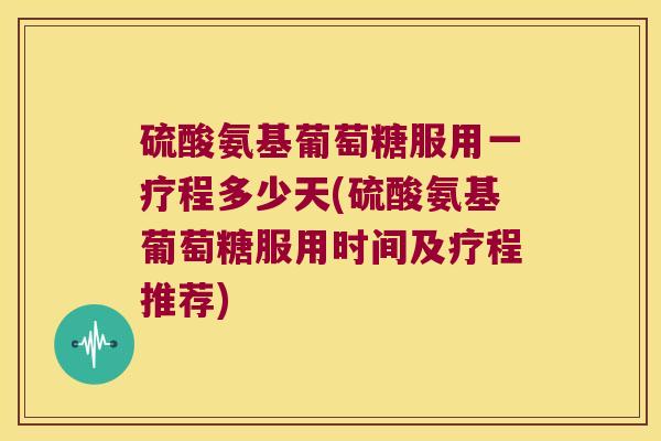 硫酸氨基葡萄糖服用一疗程多少天(硫酸氨基葡萄糖服用时间及疗程推荐)