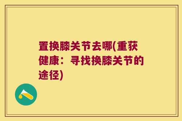 置换膝关节去哪(重获健康：寻找换膝关节的途径)