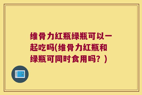维骨力红瓶绿瓶可以一起吃吗(维骨力红瓶和绿瓶可同时食用吗？)