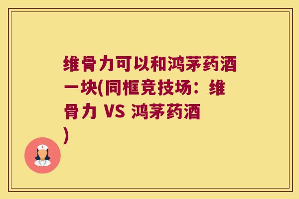 维骨力可以和鸿茅药酒一块(同框竞技场:维骨力 VS 鸿茅药酒) 维骨力可以和鸿茅药酒一块(同框竞技场:维骨力 VS 鸿茅药酒)