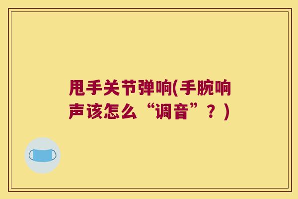 甩手关节弹响(手腕响声该怎么“调音”？)
