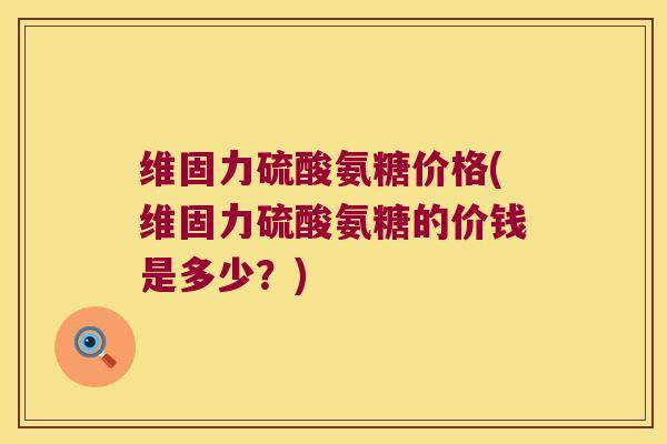 维固力硫酸氨糖价格(维固力硫酸氨糖的价钱是多少？)