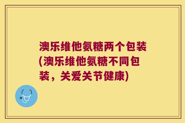 澳乐维他氨糖两个包装(澳乐维他氨糖不同包装，关爱关节健康)