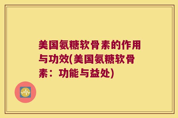 美国氨糖软骨素的作用与功效(美国氨糖软骨素：功能与益处)