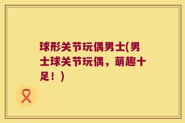 球形关节玩偶男士(男士球关节玩偶，萌趣十足！)