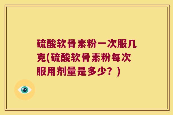 硫酸软骨素粉一次服几克(硫酸软骨素粉每次服用剂量是多少？)