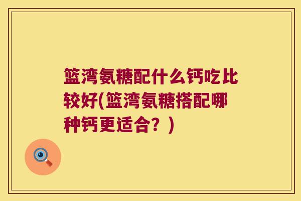 篮湾氨糖配什么钙吃比较好(篮湾氨糖搭配哪种钙更适合？)