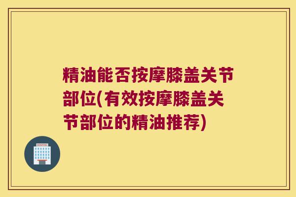 精油能否按摩膝盖关节部位(有效按摩膝盖关节部位的精油推荐) 精油能否按摩膝盖关节部位(有效按摩膝盖关节部位的精油推荐)
