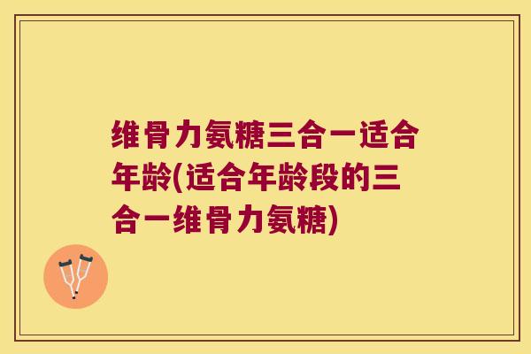 维骨力氨糖三合一适合年龄(适合年龄段的三合一维骨力氨糖)