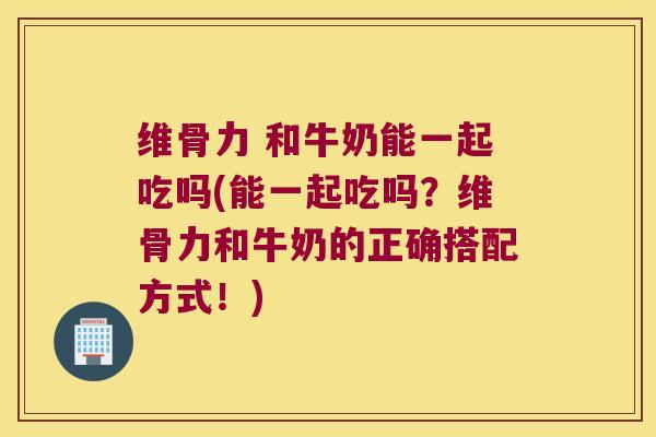 维骨力 和牛奶能一起吃吗(能一起吃吗?维骨力和牛奶的正确搭配方式!) 维骨力 和牛奶能一起吃吗(能一起吃吗?维骨力和牛奶的正确搭配方式!)