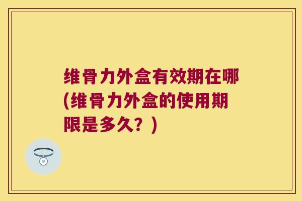 维骨力外盒有效期在哪(维骨力外盒的使用期限是多久?) 维骨力外盒有效期在哪(维骨力外盒的使用期限是多久?)