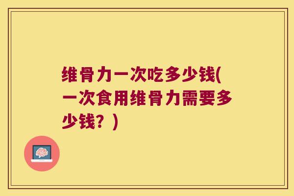 维骨力一次吃多少钱(一次食用维骨力需要多少钱?) 维骨力一次吃多少钱(一次食用维骨力需要多少钱?)