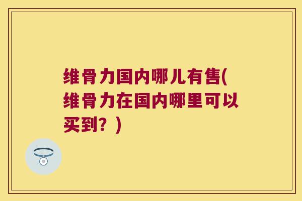 维骨力国内哪儿有售(维骨力在国内哪里可以买到?) 维骨力国内哪儿有售(维骨力在国内哪里可以买到?)