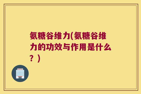 氨糖谷维力(氨糖谷维力的功效与作用是什么?) 氨糖谷维力(氨糖谷维力的功效与作用是什么?)