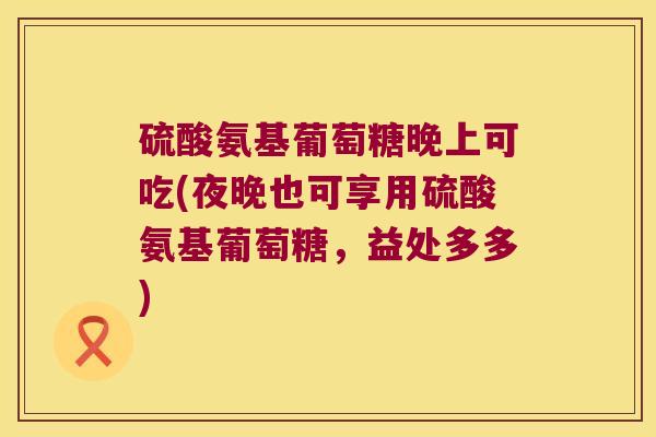 硫酸氨基葡萄糖晚上可吃(夜晚也可享用硫酸氨基葡萄糖，益处多多)