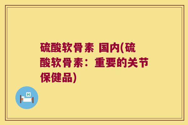 硫酸软骨素 国内(硫酸软骨素：重要的关节保健品)