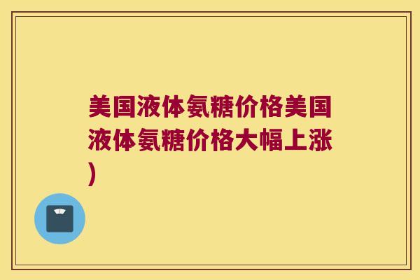 美国液体氨糖价格美国液体氨糖价格大幅上涨)